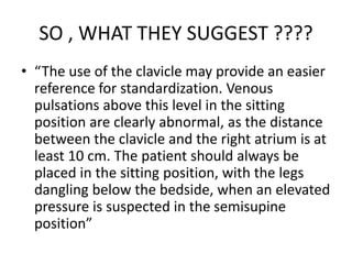 SO , WHAT THEY SUGGEST ????
• “The use of the clavicle may provide an easier
reference for standardization. Venous
pulsations above this level in the sitting
position are clearly abnormal, as the distance
between the clavicle and the right atrium is at
least 10 cm. The patient should always be
placed in the sitting position, with the legs
dangling below the bedside, when an elevated
pressure is suspected in the semisupine
position”
 