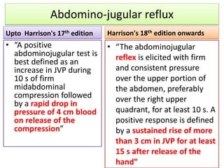 Abdomino-jugular reflux
Upto Harrison's 17th edition
• “A positive
abdominojugular test is
best defined as an
increase in JVP during
10 s of firm
midabdominal
compression followed
by a rapid drop in
pressure of 4 cm blood
on release of the
compression”
Harrison's 18th edition onwards
• “The abdominojugular
reflex is elicited with firm
and consistent pressure
over the upper portion of
the abdomen, preferably
over the right upper
quadrant, for at least 10 s. A
positive response is defined
by a sustained rise of more
than 3 cm in JVP for at least
15 s after release of the
hand”
 