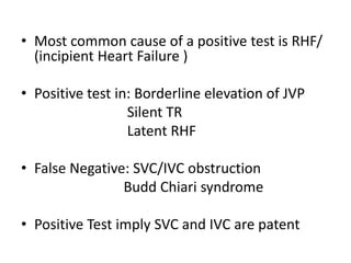• Most common cause of a positive test is RHF/
(incipient Heart Failure )
• Positive test in: Borderline elevation of JVP
Silent TR
Latent RHF
• False Negative: SVC/IVC obstruction
Budd Chiari syndrome
• Positive Test imply SVC and IVC are patent
 