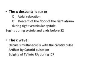 • The x descent: is due to
X Atrial relaxation
X` Descent of the floor of the right atrium
during right ventricular systole.
Begins during systole and ends before S2
• The c wave:
Occurs simultaneously with the carotid pulse
Artifact by Carotid pulsation
Bulging of TV into RA during ICP
 