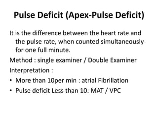 Pulse Deficit (Apex-Pulse Deficit)
It is the difference between the heart rate and
the pulse rate, when counted simultaneously
for one full minute.
Method : single examiner / Double Examiner
Interpretation :
• More than 10per min : atrial Fibrillation
• Pulse deficit Less than 10: MAT / VPC
 