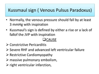 Kussmaul sign ( Venous Pulsus Paradoxus)
• Normally, the venous pressure should fall by at least
3 mmHg with inspiration
• Kussmaul’s sign is defined by either a rise or a lack of
fallof the JVP with inspiration
CAUSE
 Constrictive Pericarditis
 Severe RHF and advanced left ventricular failure
 Restrictive Cardiomyopathy
 massive pulmonary embolism,
 right ventricular infarction,
 