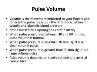 Pulse Volume
• Volume is the movement imparted to your fingers and
reflects the pulse pressure - the difference between
systolic and diastolic blood pressure
• best assessed by palpating the carotid artery
• When pulse pressure is between 30 and 60 mm Hg,
pulse volume is normal.
• When pulse pressure is less than 30 mm Hg, it is a
small volume pulse.
• When pulse pressure is greater than 60 mm Hg, it is a
large volume pulse
• Pulse volume depends on stroke volume and arterial
compliance
 