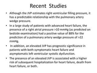 Recent Studies
• Although the JVP estimates right ventricular filling pressure, it
has a predictable relationship with the pulmonary artery
wedge pressure.
• In a large study of patients with advanced heart failure, the
presence of a right atrial pressure >10 mmHg (as predicted on
bedside examination) had a positive value of 88% for the
prediction of a pulmonary artery wedge pressure of >22
mmHg.
• In addition, an elevated JVP has prognostic significance in
patients with both symptomatic heart failure and
asymptomatic left ventricular systolic dysfunction.
• The presence of an elevated JVP is associated with a higher
risk of subsequent hospitalization for heart failure, death from
heart failure, or both.
 