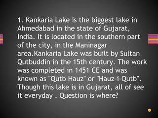 1. Kankaria Lake is the biggest lake in
Ahmedabad in the state of Gujarat,
India. It is located in the southern part
of the city, in the Maninagar
area.Kankaria Lake was built by Sultan
Qutbuddin in the 15th century. The work
was completed in 1451 CE and was
known as "Qutb Hauz" or "Hauz-i-Qutb".
Though this lake is in Gujarat, all of see
it everyday . Question is where?
 