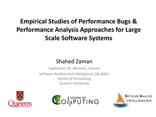 Empirical Studies of Performance Bugs &
Performance Analysis Approaches for Large
Scale Software Systems
Shahed Zaman
Supervisor: Dr. Ahmed E. Hassan
Software Analysis and Intelligence Lab (SAIL)
School of Computing
Queen’s University
 
