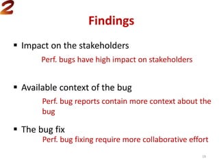 Findings
 Impact on the stakeholders
 Available context of the bug
 The bug fix
Perf. bugs have high impact on stakeholders
Perf. bug reports contain more context about the
bug
Perf. bug fixing require more collaborative effort
19
 