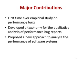 Major Contributions
• First time ever empirical study on
performance bugs
• Developed a taxonomy for the qualitative
analysis of performance bug reports
• Proposed a new approach to analyze the
performance of software systems
31
 