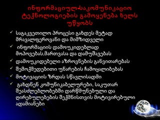-ინფორმაციულ საკომუნიკაციო-ინფორმაციულ საკომუნიკაციო
ტექნოლოგიების გამოყენება ხელსტექნოლოგიების გამოყენება ხელს
უწყობსუწყობს
 საგაკვეთილო პროცესი გახდეს მეტადსაგაკვეთილო პროცესი გახდეს მეტად
მრავალფეროვანი და მიმზიდველიმრავალფეროვანი და მიმზიდველი
 ინფორმაციის დამოუკიდებლადინფორმაციის დამოუკიდებლად
მოპოვებას,მართვასა და დამუშავებასმოპოვებას,მართვასა და დამუშავებას
 დამოუკიდებელი აზროვნების განვითარებასდამოუკიდებელი აზროვნების განვითარებას
 შემოქმედებითი უნარების ჩამოყალიბებასშემოქმედებითი უნარების ჩამოყალიბებას
 მოტივაციის ზრდას სწავლისადმიმოტივაციის ზრდას სწავლისადმი
 გახდნენ კომუნიკაბელურები, საკუთარგახდნენ კომუნიკაბელურები, საკუთარ
შეასძლებლობებში დარწმუნებული დაშეასძლებლობებში დარწმუნებული და
ღირებულებების შექმნისთვის მოტივირებულიღირებულებების შექმნისთვის მოტივირებული
ადამიანებიადამიანები
 