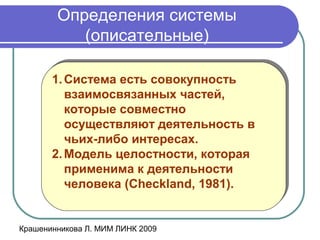 Крашенинникова Л. МИМ ЛИНК 2009
Определения системы
(описательные)
1.Система есть совокупность
взаимосвязанных частей,
которые совместно
осуществляют деятельность в
чьих-либо интересах.
2.Модель целостности, которая
применима к деятельности
человека (Checkland, 1981).
1.Система есть совокупность
взаимосвязанных частей,
которые совместно
осуществляют деятельность в
чьих-либо интересах.
2.Модель целостности, которая
применима к деятельности
человека (Checkland, 1981).
 