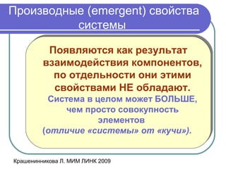 Крашенинникова Л. МИМ ЛИНК 2009
Производные (emergent) свойства
системы
Появляются как результат
взаимодействия компонентов,
по отдельности они этими
свойствами НЕ обладают.
Система в целом может БОЛЬШЕ,
чем просто совокупность
элементов
(отличие «системы» от «кучи»).
Появляются как результат
взаимодействия компонентов,
по отдельности они этими
свойствами НЕ обладают.
Система в целом может БОЛЬШЕ,
чем просто совокупность
элементов
(отличие «системы» от «кучи»).
 