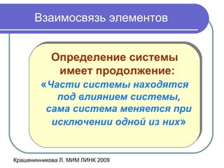 Крашенинникова Л. МИМ ЛИНК 2009
Взаимосвязь элементов
Определение системы
имеет продолжение:
«Части системы находятся
под влиянием системы,
сама система меняется при
исключении одной из них»
Определение системы
имеет продолжение:
«Части системы находятся
под влиянием системы,
сама система меняется при
исключении одной из них»
 