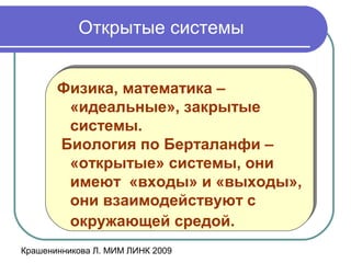 Крашенинникова Л. МИМ ЛИНК 2009
Открытые системы
Физика, математика –
«идеальные», закрытые
системы.
Биология по Берталанфи –
«открытые» системы, они
имеют «входы» и «выходы»,
они взаимодействуют с
окружающей средой.
Физика, математика –
«идеальные», закрытые
системы.
Биология по Берталанфи –
«открытые» системы, они
имеют «входы» и «выходы»,
они взаимодействуют с
окружающей средой.
 