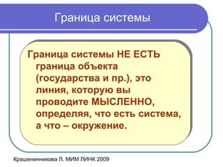 Крашенинникова Л. МИМ ЛИНК 2009
Граница системы
Граница системы НЕ ЕСТЬ
граница объекта
(государства и пр.), это
линия, которую вы
проводите МЫСЛЕННО,
определяя, что есть система,
а что – окружение.
Граница системы НЕ ЕСТЬ
граница объекта
(государства и пр.), это
линия, которую вы
проводите МЫСЛЕННО,
определяя, что есть система,
а что – окружение.
 