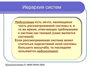 Крашенинникова Л. МИМ ЛИНК 2009
Иерархия систем
Подсистема есть нечто, являющееся
часть рассматриваемой системы и, в
то же время, отвечающее требованиям
к системе как таковой (само является
системой)
Если рассматриваемая система может
считаться подсистемой иной системы
большего масштаба, то последняя
называется надсистемой.
Подсистема есть нечто, являющееся
часть рассматриваемой системы и, в
то же время, отвечающее требованиям
к системе как таковой (само является
системой)
Если рассматриваемая система может
считаться подсистемой иной системы
большего масштаба, то последняя
называется надсистемой.
 