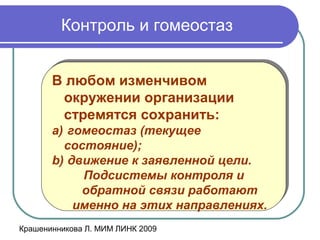 Крашенинникова Л. МИМ ЛИНК 2009
Контроль и гомеостаз
В любом изменчивом
окружении организации
стремятся сохранить:
a) гомеостаз (текущее
состояние);
b) движение к заявленной цели.
Подсистемы контроля и
обратной связи работают
именно на этих направлениях.
В любом изменчивом
окружении организации
стремятся сохранить:
a) гомеостаз (текущее
состояние);
b) движение к заявленной цели.
Подсистемы контроля и
обратной связи работают
именно на этих направлениях.
 