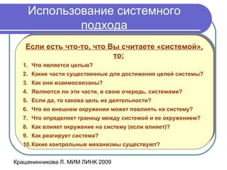Крашенинникова Л. МИМ ЛИНК 2009
Использование системного
подхода
Если есть что-то, что Вы считаете «системой»,
то:
1. Что является целью?
2. Какие части существенные для достижения целей системы?
3. Как они взаимосвязаны?
4. Являются ли эти части, в свою очередь, системами?
5. Если да, то какова цель их деятельности?
6. Что во внешнем окружении может повлиять на систему?
7. Что определяет границу между системой и ее окружением?
8. Как влияет окружение на систему (если влияет)?
9. Как реагирует система?
10.Какие контрольные механизмы существуют?
Если есть что-то, что Вы считаете «системой»,
то:
1. Что является целью?
2. Какие части существенные для достижения целей системы?
3. Как они взаимосвязаны?
4. Являются ли эти части, в свою очередь, системами?
5. Если да, то какова цель их деятельности?
6. Что во внешнем окружении может повлиять на систему?
7. Что определяет границу между системой и ее окружением?
8. Как влияет окружение на систему (если влияет)?
9. Как реагирует система?
10.Какие контрольные механизмы существуют?
 
