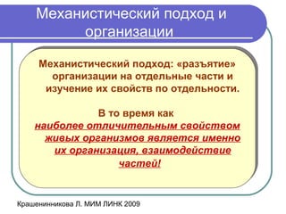 Крашенинникова Л. МИМ ЛИНК 2009
Механистический подход и
организации
Механистический подход: «разъятие»
организации на отдельные части и
изучение их свойств по отдельности.
В то время как
наиболее отличительным свойством
живых организмов является именно
их организация, взаимодействие
частей!
Механистический подход: «разъятие»
организации на отдельные части и
изучение их свойств по отдельности.
В то время как
наиболее отличительным свойством
живых организмов является именно
их организация, взаимодействие
частей!
 