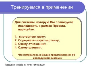 Крашенинникова Л. МИМ ЛИНК 2009
Тренируемся в применении
Для системы, которую Вы планируете
исследовать в рамках Проекта,
нарисуйте:
1. системную карту;
2. Содержательную картинку;
3. Схему отношений;
4. Схему влияния.
Что изменилось в Ваших представлениях об
исследуемой системе?
Для системы, которую Вы планируете
исследовать в рамках Проекта,
нарисуйте:
1. системную карту;
2. Содержательную картинку;
3. Схему отношений;
4. Схему влияния.
Что изменилось в Ваших представлениях об
исследуемой системе?
 