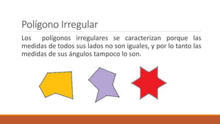 Polígono Irregular
Los polígonos irregulares se caracterizan porque las
medidas de todos sus lados no son iguales, y por lo tanto las
medidas de sus ángulos tampoco lo son.
 