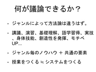 • ジャンルによって方法論は違うはず。
• 講議、演習、基礎理解、語学習得、実技
、身体技能、創造性を発揮、モチベ
UP...
• ジャンル毎のノウハウ ＋ 共通の要素
• 授業をつくる ≒ システムをつくる
何が議論できるか？
 