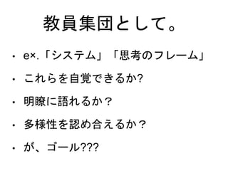 教員集団として。
• e×.「システム」「思考のフレーム」
• これらを自覚できるか?
• 明瞭に語れるか？
• 多様性を認め合えるか？
• が、ゴール???
 
