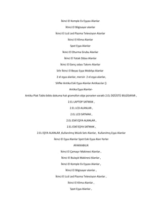 İkinci El Komple Ev Eşyası Alanlar
İKinci El Bilgisayar alanlar
İkinci El Lcd Led Plazma Televizyon Alanlar
İkinci El Klima Alanlar
Spot Eşya Alanlar
İkinci El Oturma Grubu Alanlar
İkinci El Yatak Odası Alanlar
İkinci El Genç odası Takımı Alanlar
Sıfır İkinci El Beyaz Eşya Mobilya Alanlar
2 el eşya alanlar, mersin 2 el eşya alanlar,
Silifke Antika Eski Eşya Alanlar Antikacılar ()
Antika Eşya Alanlar-
Antika Plak Tablo biblo dokuma halı gramofon obje porselen varaklı 2.EL DİZÜSTÜ BİLGİSAYAR ,
2.EL LAPTOP SATMAK ,
2.EL LCD ALANLAR ,
2.EL LCD SATMAK ,
2.EL ESKİ EŞYA ALANLAR ,
2.EL ESKİ EŞYA SATMAK ,
2.EL EŞYA ALANLAR ,Kullanılmış Müzik Setı Alanlar, Kullanılmış Eşya Alanlar
İkinci El Eşya Alanlar Spot Eski Eşya Alan Yerler
AYAKKABILIK
İkinci El Çamaşır Makinesi Alanlar ,
İkinci El Bulaşık Makinesi Alanlar ,
İkinci El Komple Ev Eşyası Alanlar ,
İKinci El Bilgisayar alanlar ,
İkinci El Lcd Led Plazma Televizyon Alanlar ,
İkinci El Klima Alanlar ,
Spot Eşya Alanlar ,
 