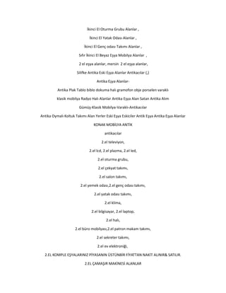 İkinci El Oturma Grubu Alanlar ,
İkinci El Yatak Odası Alanlar ,
İkinci El Genç odası Takımı Alanlar ,
Sıfır İkinci El Beyaz Eşya Mobilya Alanlar ,
2 el eşya alanlar, mersin 2 el eşya alanlar,
Silifke Antika Eski Eşya Alanlar Antikacılar (,)
Antika Eşya Alanlar-
Antika Plak Tablo biblo dokuma halı gramofon obje porselen varaklı
klasik mobilya Radyo Halı Alanlar Antika Eşya Alan Satan Antika Alım
Gümüş-Klasik Mobilya-Varaklı-Antikacılar
Antika Oymalı Koltuk Takımı Alan Yerler Eski Eşya Eskiciler Antik Eşya Antika Eşya Alanlar
KONAK MOBİLYA ANTİK
antikacılar
2.el televiyon,
2.el lcd, 2.el plazma, 2.el led,
2.el oturma grubu,
2.el çekyat takımı,
2.el salon takımı,
2.el yemek odası,2.el genç odası takımı,
2.el yatak odası takımı,
2.el klima,
2.el bilgisayar, 2.el laptop,
2.el halı,
2.el büro mobilyası,2.el patron makam takımı,
2.el sekreter takımı,
2.el ev elektroniği,
2.EL KOMPLE EŞYALARINIZ PİYASANIN ÜSTÜNBİR FİYATTAN NAKİT ALINIR& SATILIR.
2.EL ÇAMAŞIR MAKİNESİ ALANLAR
 