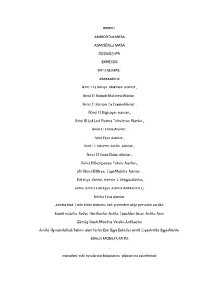 ARMUT
AKARDİYON MASA
ASANSÖRLU MASA
ZİGON SEHPA
EKMEKLİK
ORTA SEHBASI
AYAKKABILIK
İkinci El Çamaşır Makinesi Alanlar ,
İkinci El Bulaşık Makinesi Alanlar ,
İkinci El Komple Ev Eşyası Alanlar ,
İKinci El Bilgisayar alanlar ,
İkinci El Lcd Led Plazma Televizyon Alanlar ,
İkinci El Klima Alanlar ,
Spot Eşya Alanlar ,
İkinci El Oturma Grubu Alanlar ,
İkinci El Yatak Odası Alanlar ,
İkinci El Genç odası Takımı Alanlar ,
Sıfır İkinci El Beyaz Eşya Mobilya Alanlar ,
2 el eşya alanlar, mersin 2 el eşya alanlar,
Silifke Antika Eski Eşya Alanlar Antikacılar (,)
Antika Eşya Alanlar-
Antika Plak Tablo biblo dokuma halı gramofon obje porselen varaklı
klasik mobilya Radyo Halı Alanlar Antika Eşya Alan Satan Antika Alım
Gümüş-Klasik Mobilya-Varaklı-Antikacılar
Antika Oymalı Koltuk Takımı Alan Yerler Eski Eşya Eskiciler Antik Eşya Antika Eşya Alanlar
KONAK MOBİLYA ANTİK
,
mahallesi eski eşyalarınız kitaplarınız plaklarınız avizeleriniz
 