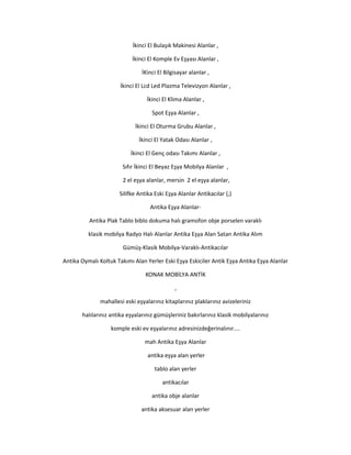 İkinci El Bulaşık Makinesi Alanlar ,
İkinci El Komple Ev Eşyası Alanlar ,
İKinci El Bilgisayar alanlar ,
İkinci El Lcd Led Plazma Televizyon Alanlar ,
İkinci El Klima Alanlar ,
Spot Eşya Alanlar ,
İkinci El Oturma Grubu Alanlar ,
İkinci El Yatak Odası Alanlar ,
İkinci El Genç odası Takımı Alanlar ,
Sıfır İkinci El Beyaz Eşya Mobilya Alanlar ,
2 el eşya alanlar, mersin 2 el eşya alanlar,
Silifke Antika Eski Eşya Alanlar Antikacılar (,)
Antika Eşya Alanlar-
Antika Plak Tablo biblo dokuma halı gramofon obje porselen varaklı
klasik mobilya Radyo Halı Alanlar Antika Eşya Alan Satan Antika Alım
Gümüş-Klasik Mobilya-Varaklı-Antikacılar
Antika Oymalı Koltuk Takımı Alan Yerler Eski Eşya Eskiciler Antik Eşya Antika Eşya Alanlar
KONAK MOBİLYA ANTİK
,
mahallesi eski eşyalarınız kitaplarınız plaklarınız avizeleriniz
halılarınız antika eşyalarınız gümüşleriniz bakırlarınız klasik mobilyalarınız
komple eski ev eşyalarınız adresinizdeğerinalınır....
mah Antika Eşya Alanlar
antika eşya alan yerler
tablo alan yerler
antikacılar
antika obje alanlar
antika aksesuar alan yerler
 