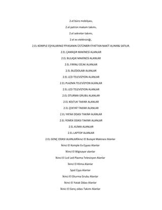 2.el büro mobilyası,
2.el patron makam takımı,
2.el sekreter takımı,
2.el ev elektroniği,
2.EL KOMPLE EŞYALARINIZ PİYASANIN ÜSTÜNBİR FİYATTAN NAKİT ALINIR& SATILIR.
2.EL ÇAMAŞIR MAKİNESİ ALANLAR
2.EL BULAŞIK MAKİNESİ ALANLAR
2.EL FIRINLI OCAK ALANLAR
2.EL BUZDOLABI ALANLAR
2.EL LCD TELEVİZYON ALANLAR
2.EL PLAZMA TELEVİZYON ALANLAR
2.EL LED TELEVİZYON ALANLAR
2.EL OTURMA GRUBU ALANLAR
2.EL KOLTUK TAKIMI ALANLAR
2.EL ÇEKYAT TAKIMI ALANLAR
2.EL YATAK ODASI TAKIMI ALANLAR
2.EL YEMEK ODASI TAKIMI ALANLAR
2.EL KLİMA ALANLAR
2.EL LAPTOP ALANLAR
2.EL GENÇ ODASI ALANLARİkinci El Bulaşık Makinesi Alanlar
İkinci El Komple Ev Eşyası Alanlar
İKinci El Bilgisayar alanlar
İkinci El Lcd Led Plazma Televizyon Alanlar
İkinci El Klima Alanlar
Spot Eşya Alanlar
İkinci El Oturma Grubu Alanlar
İkinci El Yatak Odası Alanlar
İkinci El Genç odası Takımı Alanlar
 