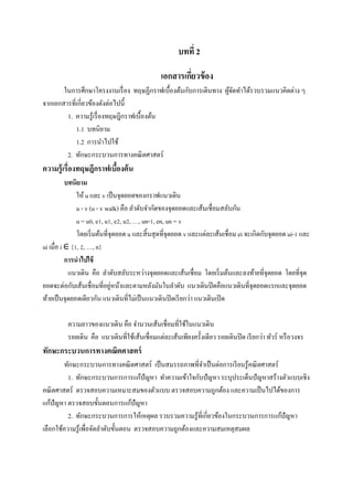 บทที่ 2
เอกสารเกี่ยวข้อง
ในการศึกษาโครงงานเรื่อง ทฤษฏีกราฟเบื้องต้นกับการเดินทาง ผู้จัดทาได้รวบรวมแนวคิดต่าง ๆ
จากเอกสารที่เกี่ยวข้องดังต่อไปนี้
1. ความรู้เรื่องทฤษฎีกราฟเบื้องต้น
1.1 บทนิยาม
1.2 การนาไปใช้
2. ทักษะกระบวนการทางคณิตศาสตร์
ความรู้เรื่องทฤษฎีกราฟเบื้องต้น
บทนิยาม
ให้ u และ v เป็นจุดยอดของกราฟแนวเดิน
u - v (u - v walk) คือ ลาดับจากัดของจุดยอดและเส้นเชื่อมสลับกัน
u = u0, e1, u1, e2, u2, …, un-1, en, un = v
โดยเริ่มต้นที่จุดยอด u และสิ้นสุดที่จุดยอด v และแต่ละเส้นเชื่อม ei จะเกิดกับจุดยอด ui-1 และ
ui เมื่อ i ∈ {1, 2, …, n}
การนาไปใช้
แนวเดิน คือ ลาดับสลับระหว่างจุดยอดและเส้นเชื่อม โดยเริ่มต้นและลงท้ายที่จุดยอด โดยที่จุด
ยอดจะต่อกับเส้นเชื่อมที่อยู่หน้าและตามหลังมันในลาดับ แนวเดินปิดคือแนวเดินที่จุดยอดแรกและจุดยอด
ท้ายเป็นจุดยอดเดียวกัน แนวเดินที่ไม่เป็นแนวเดินปิดเรียกว่า แนวเดินเปิด
ความยาวของแนวเดิน คือ จานวนเส้นเชื่อมที่ใช้ในแนวเดิน
รอยเดิน คือ แนวเดินที่ใช้เส้นเชื่อมแต่ละเส้นเพียงครั้งเดียว รอยเดินปิด เรียกว่า ทัวร์ หรือวงจร
ทักษะกระบวนการทางคณิตศาสตร์
ทักษะกระบวนการทางคณิตศาสตร์ เป็นสมรรถภาพที่จาเป็นต่อการเรียนรู้คณิตศาสตร์
1. ทักษะกระบวนการการแก้ปัญหา ทาความเข้าใจกับปัญหา ระบุประเด็นปัญหาสร้างตัวแบบเชิง
คณิตศาสตร์ ตรวจสอบความเหมาะสมของตัวแบบ ตรวจสอบความถูกต้อง และความเป็นไปได้ของการ
แก้ปัญหา ตรวจสอบขั้นตอนการแก้ปัญหา
2. ทักษะกระบวนการการให้เหตุผล รวบรวมความรู้ที่เกี่ยวข้องในกระบวนการการแก้ปัญหา
เลือกใช้ความรู้เพื่อจัดลาดับขั้นตอน ตรวจสอบความถูกต้องและความสมเหตุสมผล
 