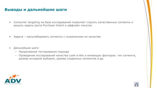 Выводы и дальнейшие шаги
• Consumer targeting на базе исследований позволяет строить качественные сегменты и
решать задачу роста Purchase Intent и оффлайн покупок
• Задача – масштабировать сегменты с сохранением их качества
• Дальнейшие шаги:
– Продолжение тестирования подхода
– Проведение исследований качества Look-a-like и влияющих факторов: тип сегмента,
размер исходной выборки, размер созданных сегментов и др.
 
