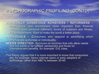 PSYCHOGRAPHIC PROFILING (CONTD)PSYCHOGRAPHIC PROFILING (CONTD)
SOCIETALLY CONSCIOUS ACHIEVERS / REFORMERS -SOCIETALLY CONSCIOUS ACHIEVERS / REFORMERS -
Inner peace and environment more important than financialInner peace and environment more important than financial
success; want personal fulfilment, lovers of outdoors and fitness,success; want personal fulfilment, lovers of outdoors and fitness,
like to experiment;like to experiment; Want to make the world a better place.Want to make the world a better place.
INDIVIDUALS – CINDIVIDUALS – C onsumers who respond to advertising whichonsumers who respond to advertising which
emphasises quirkiness or individuality.emphasises quirkiness or individuality.
NEEDS DIRECTED-NEEDS DIRECTED- Survivors on incomes that only allow needsSurvivors on incomes that only allow needs
and not wants to be fulfilled; pensioners and those onand not wants to be fulfilled; pensioners and those on
unemployment benefits, for example: D-E class.unemployment benefits, for example: D-E class.
This theory argues that it is mThis theory argues that it is more important to know that consumersore important to know that consumers
are, for example, heavy internet users or early adopters ofare, for example, heavy internet users or early adopters of
technology rather than ABC1s between 30-40.technology rather than ABC1s between 30-40.
 