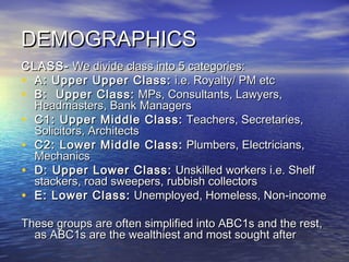 DEMOGRAPHICSDEMOGRAPHICS
CLASS-CLASS- We divide class into 5 categories:We divide class into 5 categories:
• A: Upper Upper Class:A: Upper Upper Class: i.e. Royalty/ PM etci.e. Royalty/ PM etc
• B: Upper Class:B: Upper Class: MPs, Consultants, Lawyers,MPs, Consultants, Lawyers,
Headmasters, Bank ManagersHeadmasters, Bank Managers
• C1: Upper Middle Class:C1: Upper Middle Class: Teachers, Secretaries,Teachers, Secretaries,
Solicitors, ArchitectsSolicitors, Architects
• C2: Lower Middle Class:C2: Lower Middle Class: Plumbers, Electricians,Plumbers, Electricians,
MechanicsMechanics
• D: Upper Lower Class:D: Upper Lower Class: Unskilled workers i.e. ShelfUnskilled workers i.e. Shelf
stackers, road sweepers, rubbish collectorsstackers, road sweepers, rubbish collectors
• E: Lower Class:E: Lower Class: Unemployed, Homeless, Non-incomeUnemployed, Homeless, Non-income
These groups are often simplified into ABC1s and the rest,These groups are often simplified into ABC1s and the rest,
as ABC1s are the wealthiest and most sought afteras ABC1s are the wealthiest and most sought after
 