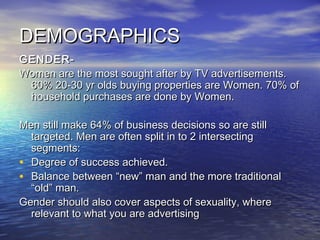 DEMOGRAPHICSDEMOGRAPHICS
GENDER-GENDER-
Women are the most sought after by TV advertisements.Women are the most sought after by TV advertisements.
60% 20-30 yr olds buying properties are Women. 70% of60% 20-30 yr olds buying properties are Women. 70% of
household purchases are done by Women.household purchases are done by Women.
Men still make 64% of business decisions so are stillMen still make 64% of business decisions so are still
targeted. Men are often split in to 2 intersectingtargeted. Men are often split in to 2 intersecting
segments:segments:
• Degree of success achieved.Degree of success achieved.
• Balance between “new” man and the more traditionalBalance between “new” man and the more traditional
“old” man.“old” man.
Gender should also cover aspects of sexuality, whereGender should also cover aspects of sexuality, where
relevant to what you are advertisingrelevant to what you are advertising
 
