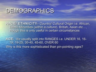 DEMOGRAPHICSDEMOGRAPHICS
RACE/ ETHNICITY-RACE/ ETHNICITY- Country/ Cultural Origin i.e. African,Country/ Cultural Origin i.e. African,
Ethnic Minorities (within a culture), British, Asian etc…,Ethnic Minorities (within a culture), British, Asian etc…,
though this is only useful in certain circumstancesthough this is only useful in certain circumstances
AGE-AGE- We usually split into RANGES i.e. UNDER 16, 16-We usually split into RANGES i.e. UNDER 16, 16-
19, 19-25, 30-45, 45-60, OVER 6019, 19-25, 30-45, 45-60, OVER 60
Why is this more sophisticated than pin-pointing ages?Why is this more sophisticated than pin-pointing ages?
 