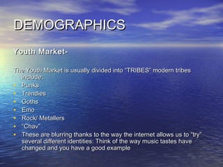 DEMOGRAPHICSDEMOGRAPHICS
Youth Market-Youth Market-
The Youth Market is usually divided into “TRIBES” modern tribesThe Youth Market is usually divided into “TRIBES” modern tribes
include;include;
• PunksPunks
• TrendiesTrendies
• GothsGoths
• EmoEmo
• Rock/ MetallersRock/ Metallers
• ““Chav”Chav”
• These are blurring thanks to the way the internet allows us to “try”These are blurring thanks to the way the internet allows us to “try”
several different identities: Think of the way music tastes haveseveral different identities: Think of the way music tastes have
changed and you have a good examplechanged and you have a good example
 