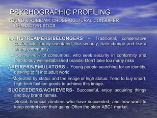 PSYCHOGRAPHIC PROFILINGPSYCHOGRAPHIC PROFILING
YOUNG & RUBICAM: CROSS-CULTURAL CONSUMERYOUNG & RUBICAM: CROSS-CULTURAL CONSUMER
CHARACTERISTICSCHARACTERISTICS
MAINSTREAMERS/MAINSTREAMERS/ BELONGERS -BELONGERS - Traditional, conservativeTraditional, conservative
conformists; family-orientated, like security, hate change and like aconformists; family-orientated, like security, hate change and like a
strong communitystrong community
–– Covers 40% of consumers, who seek security in conformity andCovers 40% of consumers, who seek security in conformity and
tend to buy well-established brands: Don’t take too many riskstend to buy well-established brands: Don’t take too many risks
ASPIRERS/ASPIRERS/EMULATORS -EMULATORS - Young people searching for an identity,Young people searching for an identity,
desiring to fit into adult worlddesiring to fit into adult world
–– Motivated by status and the image of high status: Tend to buy smart,Motivated by status and the image of high status: Tend to buy smart,
high-tech fashion goods to achieve this image.high-tech fashion goods to achieve this image.
SUCCEEDERS/SUCCEEDERS/ACHIEVERS-ACHIEVERS- Successful, enjoy acquiring thingsSuccessful, enjoy acquiring things
and buy brand names.and buy brand names.
–– Social, financial climbers who have succeeded, and now want toSocial, financial climbers who have succeeded, and now want to
keep control over their gains: Often the older ABC1 market.keep control over their gains: Often the older ABC1 market.
 