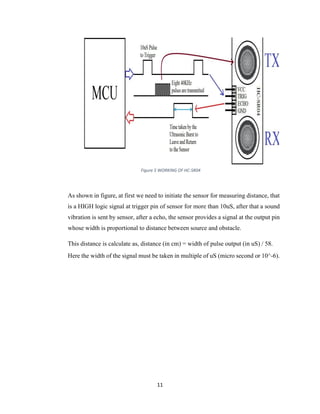 11
Figure 5 WORKING OF HC-SR04
As shown in figure, at first we need to initiate the sensor for measuring distance, that
is a HIGH logic signal at trigger pin of sensor for more than 10uS, after that a sound
vibration is sent by sensor, after a echo, the sensor provides a signal at the output pin
whose width is proportional to distance between source and obstacle.
This distance is calculate as, distance (in cm) = width of pulse output (in uS) / 58.
Here the width of the signal must be taken in multiple of uS (micro second or 10^-6).
 