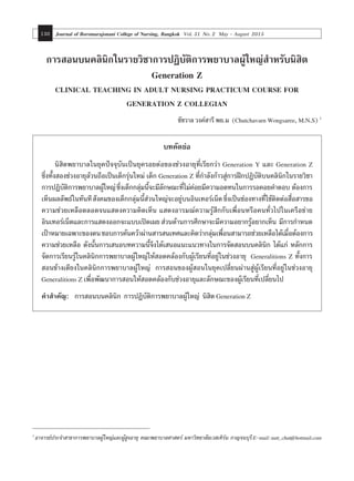 Journal of Boromarajonani College of Nursing, Bangkok Vol. 31 No. 2 May - August 2015130
การสอนบนคลินิกในรายวิ าการปฏิบัติการพยาบาลผู้ใหญ่สำ�หรับนิสิต
Generation Z
CLINICAL TEACHING IN ADULT NURSING PRACTICUM COURSE FOR
GENERATION Z COLLEGIAN
ชัชวาล วงค์สารี พย.ม (Chutchavarn Wongsaree, M.N.S) 1
บทคัดย่อ
	 นิสิตพยาบาลในยุคปัจจุบันเป็นยุครอยต่อของช่วงอายุที่เรียกว่า Generation Y และ Generation Z
ซึ่งทั้งสองช่วงอายุล้วนถือเป็นเด็กรุ่นใหม่ เด็ก Generation Z ที่ก�ำลังก้าวสู่การฝึกปฏิบัติบนคลินิกในรายวิชา
การปฏิบัติการพยาบาลผู้ใหญ่ซึ่งเด็กกลุ่มนี้จะมีลักษณะที่ไม่ค่อยมีความอดทนในการรอคอยค�ำตอบ ต้องการ
เห็นผลลัพธ์ในทันทีสังคมของเด็กกลุ่มนี้ส่วนใหญ่จะอยู่บนอินเทอร์เน็ตซึ่งเป็นช่องทางที่ใช้ติดต่อสื่อสารขอ
ความช่วยเหลือตลอดจนแสดงความคิดเห็น แสดงอารมณ์ความรู้สึกกับเพื่อนหรือคนทั่วไปในเครือข่าย
อินเทอร์เน็ตและการแสดงออกจะแบบเปิดเผยส่วนด้านการศึกษาจะมีความอยากรู้อยากเห็น มีการก�ำหนด
เป้าหมายเฉพาะของตนชอบการค้นคว้าผ่านสารสนเทศและคิดว่ากลุ่มเพื่อนสามารถช่วยเหลือได้เมื่อต้องการ
ความช่วยเหลือ ดังนั้นการเสนอบทความนี้จึงได้เสนอแนะแนวทางในการจัดสอนบนคลินิก ได้แก่ หลักการ
จัดการเรียนรู้ในคลินิกการพยาบาลผู้ใหญ่ให้สอดคล้องกับผู้เรียนที่อยู่ในช่วงอายุ Generalitions Z ทั้งการ
สอนข้างเตียงในคลินิกการพยาบาลผู้ใหญ่ การสอนของผู้สอนในยุคเปลี่ยนผ่านสู่ผู้เรียนที่อยู่ในช่วงอายุ
Generalitions Z เพื่อพัฒนาการสอนให้สอดคล้องกับช่วงอายุและลักษณะของผู้เรียนที่เปลี่ยนไป
คำ�สำ�คัญ:	 การสอนบนคลินิก การปฏิบัติการพยาบาลผู้ใหญ่ นิสิต Generation Z
1
อาจารย์ประจำ�สาขาการพยาบาลผู้ใหญ่และผู้สูงอายุ คณะพยาบาลศาสตร์ มหาวิทยาลัยเวสเทิร์น กาญจนบุรีE-mail:nutt_chut@hotmail.com
 