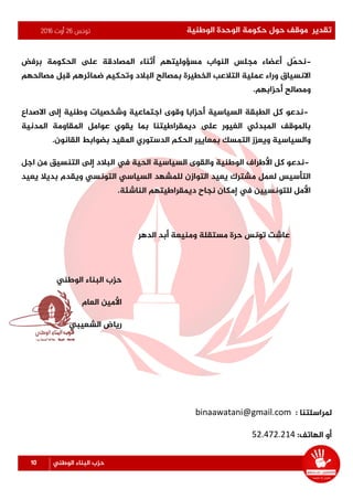 ‫تونس‬26‫أوت‬2016 ‫الوطنية‬ ‫الوحدة‬ ‫حكومة‬ ‫حول‬ ‫موقف‬ ‫تقدير‬
10 ‫الوطني‬ ‫البناء‬ ‫حزب‬
-‫برفض‬ ‫الحكومة‬ ‫ىلع‬ ‫املصادقة‬ ‫أثناء‬ ‫مسؤوليتهم‬ ‫النواب‬ ‫مجلس‬ ‫أعضاء‬ ‫ّل‬‫م‬‫نح‬
‫ض‬ ‫وتحكيم‬ ‫البالد‬ ‫بمصالح‬ ‫الخطيرة‬ ‫التالعب‬ ‫عملية‬ ‫وراء‬ ‫االنسياق‬‫مصالحهم‬ ‫قبل‬ ‫مائرهم‬
‫أحزابهم‬ ‫ومصالح‬.
-‫االصداع‬ ‫إلى‬ ‫وطنية‬ ‫وشخصيات‬ ‫اجتماعية‬ ‫وقوى‬ ‫أحزابا‬ ‫السياسية‬ ‫الطبقة‬ ‫كل‬ ‫ندعو‬
‫املدنية‬ ‫املقاومة‬ ‫عوامل‬ ‫يقوي‬ ‫بما‬ ‫ديمقراطيتنا‬ ‫ىلع‬ ‫الغيور‬ ‫املبدئي‬ ‫باملوقف‬
‫القانون‬ ‫بضوابط‬ ‫املقيد‬ ‫الدستوري‬ ‫الحكم‬ ‫بمعايير‬ ‫التمسك‬ ‫ويعزز‬ ‫والسياسية‬.
-‫ك‬ ‫ندعو‬‫اجل‬ ‫من‬ ‫التنسيق‬ ‫إلى‬ ‫البالد‬ ‫يف‬ ‫الحية‬ ‫السياسية‬ ‫والقوى‬ ‫الوطنية‬ ‫األطراف‬ ‫ل‬
‫يعيد‬ ‫بديال‬ ‫ويقدم‬ ‫التونسي‬ ‫السياسي‬ ‫للمشهد‬ ‫التوازن‬ ‫يعيد‬ ‫مشترك‬ ‫لعمل‬ ‫التأسيس‬
‫الناشئة‬ ‫ديمقراطيتهم‬ ‫نجاح‬ ‫إمكان‬ ‫يف‬ ‫للتونسيين‬ ‫األمل‬.
‫ومنيعة‬ ‫مستقلة‬ ‫حرة‬ ‫تونس‬ ‫عاشت‬‫أ‬‫الدهر‬ ‫بد‬
‫الوطني‬ ‫البناء‬ ‫حزب‬
‫العام‬ ‫األمين‬
‫الشعيبي‬ ‫رياض‬
‫مل‬‫راسلتنا‬:binaawatani@gmail.com
‫أو‬:‫الهاتف‬52.472.214
 