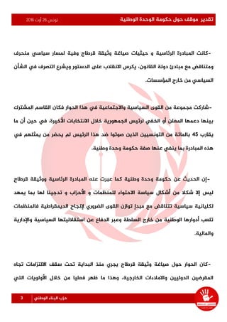 ‫تونس‬26‫أوت‬2016 ‫الوطنية‬ ‫الوحدة‬ ‫حكومة‬ ‫حول‬ ‫موقف‬ ‫تقدير‬
3 ‫الوطني‬ ‫البناء‬ ‫حزب‬
-‫وفية‬ ‫قرطاج‬ ‫وثيقة‬ ‫صياغة‬ ‫حيثيات‬ ‫و‬ ‫الرئاسية‬ ‫املبادرة‬ ‫كانت‬‫منحرف‬ ‫سياسي‬ ‫ملسار‬
‫و‬‫القانون‬ ‫دولة‬ ‫مبادئ‬ ‫مع‬ ‫متناقض‬،‫الشأن‬ ‫يف‬ ‫التصرف‬ ‫ويشرع‬ ‫الدستور‬ ‫ىلع‬ ‫االنقالب‬ ‫يكرس‬
‫من‬ ‫السياسي‬‫املؤسسات‬ ‫خارج‬.
-‫الحوار‬ ‫هذا‬ ‫يف‬ ‫واالجتماعية‬ ‫السياسية‬ ‫القوى‬ ‫من‬ ‫مجموعة‬ ‫شاركت‬‫املشترك‬ ‫القاسم‬ ‫فكان‬
‫االنتخابات‬ ‫خالل‬ ‫الجمهورية‬ ‫لرئيس‬ ‫الخفي‬ ‫أو‬ ‫املعلن‬ ‫دعمها‬ ‫بينها‬‫ما‬ ‫أن‬ ‫حين‬ ‫يف‬ ،‫األخيرة‬
‫يقارب‬45‫الرئيس‬ ‫هذا‬ ‫ضد‬ ‫صوتوا‬ ‫الذين‬ ‫التونسيين‬ ‫من‬ ‫باملائة‬‫يف‬ ‫يمثلهم‬ ‫من‬ ‫يحضر‬ ‫لم‬
‫وطنية‬ ‫وحدة‬ ‫حكومة‬ ‫صفة‬ ‫عنها‬ ‫ينفي‬ ‫بما‬ ‫املبادرة‬ ‫هذه‬.
-‫قرطاج‬ ‫ووثيقة‬ ‫الرئاسية‬ ‫املبادرة‬ ‫عنه‬ ‫عبرت‬ ‫كما‬ ‫وطنية‬ ‫وحدة‬ ‫حكومة‬ ‫عن‬ ‫الحديث‬ ‫إن‬
‫يمهد‬ ‫بما‬ ‫لها‬ ‫تدجينا‬ ‫و‬ ‫األحزاب‬ ‫و‬ ‫للمنظمات‬ ‫االحتواء‬ ‫سياسة‬ ‫أشكال‬ ‫من‬ ‫شكال‬ ‫إال‬ ‫ليس‬
‫مبدإ‬ ‫مع‬ ‫تتناقض‬ ‫سياسية‬ ‫لكليانية‬‫الضروري‬ ‫القوى‬ ‫توازن‬‫فاملنظمات‬ ‫الديمقراطية‬ ‫إلنجاح‬
‫واإلدارية‬ ‫السياسية‬ ‫استقالليتها‬ ‫عن‬ ‫الدفاع‬ ‫وعبر‬ ‫السلطة‬ ‫خارج‬ ‫من‬ ‫الوطنية‬ ‫أدوارها‬ ‫تلعب‬
‫واملالية‬.
-‫تجاه‬ ‫االلتزامات‬ ‫سقف‬ ‫تحت‬ ‫البداية‬ ‫منذ‬ ‫يجري‬ ‫قرطاج‬ ‫وثيقة‬ ‫صياغة‬ ‫حول‬ ‫الحوار‬ ‫كان‬
‫م‬ ‫فعليا‬ ‫ظهر‬ ‫ما‬ ‫وهذا‬ ،‫الخارجية‬ ‫واالمالءات‬ ‫الدوليين‬ ‫املقرضين‬‫التي‬ ‫األولويات‬ ‫خالل‬ ‫ن‬
 