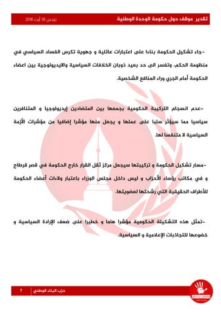 ‫تونس‬26‫أوت‬2016 ‫الوطنية‬ ‫الوحدة‬ ‫حكومة‬ ‫حول‬ ‫موقف‬ ‫تقدير‬
7 ‫الوطني‬ ‫البناء‬ ‫حزب‬
-‫يف‬ ‫السياسي‬ ‫الفساد‬ ‫تكرس‬ ‫جهوية‬ ‫و‬ ‫عائلية‬ ‫اعتبارات‬ ‫ىلع‬ ‫بناءا‬ ‫الحكومة‬ ‫تشكيل‬ ‫جاء‬
‫اعضاء‬ ‫بين‬ ‫وااليديولوجية‬ ‫السياسية‬ ‫الخالفات‬ ‫ذوبان‬ ‫بعيد‬ ‫حد‬ ‫الى‬ ‫وتفسر‬ ،‫الحكم‬ ‫منظومة‬
‫الشخصية‬ ‫املنافع‬ ‫وراء‬ ‫الجري‬ ‫أمام‬ ‫الحكومة‬.
-‫املتضادين‬ ‫بين‬ ‫بجمعها‬ ‫الحكومية‬ ‫التركيبة‬ ‫انسجام‬ ‫عدم‬‫املتنافرين‬ ‫و‬ ‫إيديولوجيا‬
‫األزمة‬ ‫مؤشرات‬ ‫من‬ ‫إضافيا‬ ‫مؤشرا‬ ‫منها‬ ‫يجعل‬ ‫و‬ ‫عملها‬ ‫ىلع‬ ‫سلبا‬ ‫سيؤثر‬ ‫مما‬ ‫سياسيا‬
‫لها‬ ‫متنفسا‬ ‫ال‬ ‫السياسية‬.
-‫خارج‬ ‫القرار‬ ‫ثقل‬ ‫مركز‬ ‫سيجعل‬ ‫تركيبتها‬ ‫و‬ ‫الحكومة‬ ‫تشكيل‬ ‫مسار‬‫قرطاج‬ ‫قصر‬ ‫يف‬ ‫الحكومة‬
‫باعت‬ ‫الوزراء‬ ‫مجلس‬ ‫داخل‬ ‫ليس‬ ‫و‬ ‫األحزاب‬ ‫رؤساء‬ ‫مكاتب‬ ‫يف‬ ‫و‬‫الحكومة‬ ‫أعضاء‬ ‫والءات‬ ‫بار‬
‫لعضويتها‬ ‫رشحتها‬ ‫التي‬ ‫الحقيقية‬ ‫لألطراف‬.
-‫ضعف‬ ‫ىلع‬ ‫خطيرا‬ ‫و‬ ‫هاما‬ ‫مؤشرا‬ ‫الحكومية‬ ‫التشكيلة‬ ‫هذه‬ ‫تمثل‬‫و‬ ‫السياسية‬ ‫اإلرادة‬
‫السياسية‬ ‫و‬ ‫اإلعالمية‬ ‫للتجاذبات‬ ‫خضوعها‬.
 