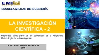 LA INVESTIGACIÓN
CIENTÍFICA - 2
M.SC. ALDO VALDEZ ALVARADO
2016
Preparado como parte de los contenidos de la Asignatura
Metodología de la Investigación
ESCUELA MILITAR DE INGENIERÍA
 
