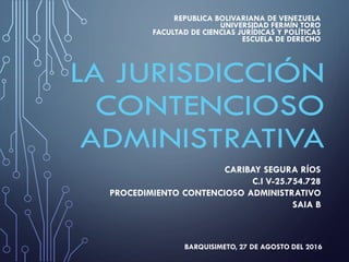 CARIBAY SEGURA RÍOS
C.I V-25.754.728
PROCEDIMIENTO CONTENCIOSO ADMINISTRATIVO
SAIA B
BARQUISIMETO, 27 DE AGOSTO DEL 2016
REPUBLICA BOLIVARIANA DE VENEZUELA
UNIVERSIDAD FERMÍN TORO
FACULTAD DE CIENCIAS JURÍDICAS Y POLÍTICAS
ESCUELA DE DERECHO
 
