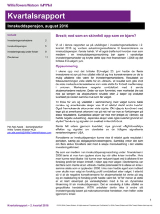 © 2016 Willis Towers Watson. All rights reserved. Proprietary and Confidential. For Willis Towers Watson and Willis Towers Watson client use only.Kvartalsrapport – 2. kvartal 2016
Kvartalsrapport
1
Innskuddspensjon, august 2016
Innhold
Investeringsmarkedene 2
Innskuddspensjon 5
Investeringsvalg under kriser 9
Disclaimer 11
Per Atle Aaslid – Senioranalytiker
Willis Towers Watson HCB
per.atle.aaslid@WillisTowersWatson.com
Brexit; ned som en skinnfell opp som en bjørn?
Vi vil i denne rapporten se på utviklingen i investeringsmarkedene i 2.
kvartal 2016 og vurdere avkastningsresultatene til leverandørene av
innskuddspensjon i første halvår. Vi vil også drøfte kort hvordan man som
medlem i en innskuddspensjonsordning bør agere i vanskelige
investeringsmarkeder og knytte dette opp mot finanskrisen i 2008 og det
britiske EU-valget i juni.
Oppsummering
I ukene opp mot det britiske EU-valget 23. juni hadde de fleste
investorene et syn på hva utfallet ville bli og hva konsekvensene av de to
mulig utfallene ville være for investeringsmarkedene. Resultatet av
folkeavstemningen viste støtte for en «Brexit», et resultat som gikk imot
de siste markedsundersøkelsene som viste støtte for fortsatt medlemskap
i unionen. Markedene reagerte umiddelbart med å sende
aksjemarkedene nedover. Dette var som forventet, men markedet ble tatt
noe på sengen da aksjekursene snudde etter 2 dager og avsluttet
kvartalet på nesten samme nivå som før valget.
Til tross for uro og volatilitet i sammenheng med valget kunne både
norske- og amerikanske aksjer vise til et relativt sterkt andre kvartal.
Også fremvoksende økonomier viste styrke. Økt oljepris kombinert med
tegn på at amerikansk økonomi var på rett vei var noe av forklaringen på
disse resultatene. Europeiske aksjer var noe mer preget av «Brexit» og
hadde negativ avkastning. Japanske aksjer viste også svakhet grunnet en
styrket Yen-kurs og signaler om svekket innlandsforbruk.
Rente falt videre gjennom kvartalet, mye grunnet «flight-to-safety»
effekter og signaler om utsettelse av de tidligere signaliserte
rentehevningene i USA.
Forvalterne av innskuddspensjon kunne vise til relativt gode resultatet i
perioden, særlig på obligasjonsinvesteringene. Samtidig virker det som
om flere aktive forvaltere slet med å skape meravkastning i det volatile
investeringsklimaet.
De som var medlem i en innskuddspensjonsordning under finanskrisen i
2008 lærte at man kan oppleve store tap når slike kriser inntreffer. Hvis
man kunne reist tilbake i tid kunne man redusert tapet ved å allokere til en
forsiktig profil før krisen inntraff. I tiden opp mot valget i Storbritannia var
det flere som mente at en «Brexit» hadde potensialet til å utløse en krise i
samme skala som vi opplevde i 2008. Hvis man hadde agert som indikert
over skulle man valgt en forsiktig profil umiddelbart etter valget. I ettertid
så vi at de negative konsekvensene for aksjemarkedet lot vente på seg
og en reallokering til forsiktig profil hadde vært feil. WTW mener at dette
er et klart eksempel på vanskeligheten med å ha en dynamiske
tilnærming til sin innskuddspensjon. Det er vanskelig å tolke utfallet av
geopolitiske hendelser. WTW anbefaler derfor ikke å endre sitt
investeringsvalg basert på makroøkonomiske hendelser, men heller «sitte
igjennom» kriser.
 