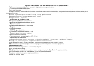 МАТЕРИАЛЬНО-ТЕХНИЧЕСКОЕ ОБЕСПЕЧЕНИЕ ОБРАЗОВАТЕЛЬНОГО ПРОЦЕССА
Требования к оснащению учебного процесса на уроках литературного чтения:
Для работы учащимся необходимы:
Печатные пособия
Наборы сюжетных картинок в соответствии с тематикой, определённой в примерной программе по литературному чтению (в том числе
в цифровой форме).
Словари по русскому языку: толковый словарь, словарь фразеологизмов.
Детские книги разных типов из круга детского чтения.
Портреты поэтов и писателей.
Технические средства обучения
Оборудование рабочего места учителя:
- Классная доска с креплениями для таблиц.
- Магнитная доска.
- Персональный компьютер с принтером.
- Ксерокс.
- Аудиомагнитофон.
- CD/DVD-проигрыватель.
- Телевизор с диагональю не менее 72 см.
- Проектор для демонстрации слайдов.
- Мультимедийный проектор.
- Экспозиционный экран размером 150 Х 150 см.
Экранно-звуковые пособия
Аудиозаписи художественного исполнения изучаемых произведений в соответствии с программой обучения.
Видеофильмы, соответствующие содержанию обучения (по возможности).
Слайды (диапозитивы), соответствующие тематике программы по литературному чтению.
Мультимедийные (цировые) образовательные ресурсы, соответствующие тематике программы.
Оборудование класса
Ученические столы двухместные с комплектом стульев.
Стол учительский с тумбой.
Шкафы для хранения учебников, дидактических материалов, пособий, учебного оборудования и пр.
Настенные доски (полки) для вывешивания иллюстративного материала.
Подставки для книг, держатели для схем и таблиц.
Полки для «Уголка книг».
 