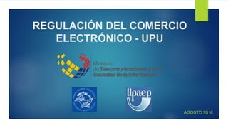 REGULACIÓN DEL COMERCIO
ELECTRÓNICO - UPU
AGOSTO 2016
 