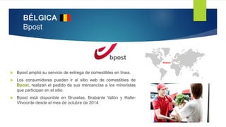 BÉLGICA
Bpost
 Bpost amplió su servicio de entrega de comestibles en línea.
 Los consumidores pueden ir al sitio web de comestibles de
Bpost, realizan el pedido de sus mercancías a los minoristas
que participan en el sitio.
 Bpost está disponible en Bruselas, Brabante Valón y Halle-
Vilvoorde desde el mes de octubre de 2014.
 